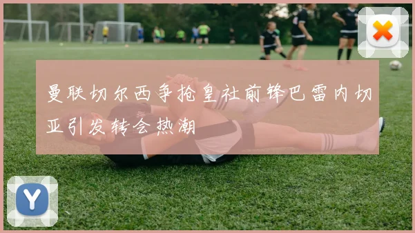 曼联切尔西争抢皇社前锋巴雷内切亚引发转会热潮