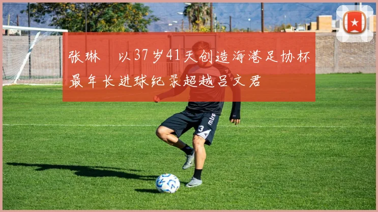 张琳芃以37岁41天创造海港足协杯最年长进球纪录超越吕文君