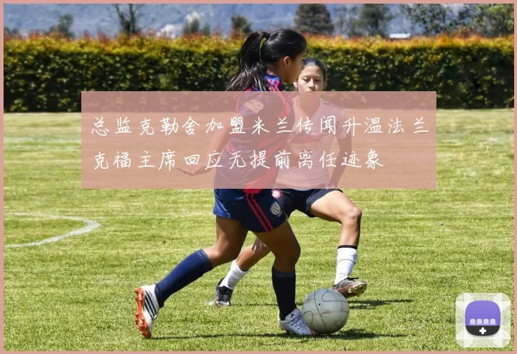 总监克勒舍加盟米兰传闻升温法兰克福主席回应无提前离任迹象