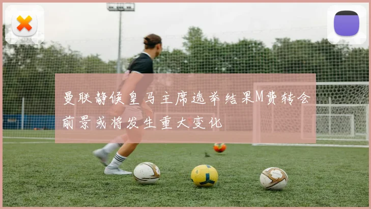 曼联静候皇马主席选举结果M费转会前景或将发生重大变化
