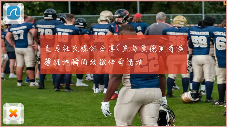 皇马社交媒体分享C罗与莫德里奇温馨拥抱瞬间致敬传奇情谊