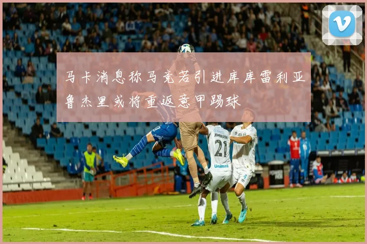 马卡消息称马竞若引进库库雷利亚鲁杰里或将重返意甲踢球