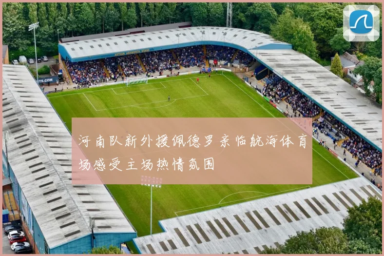河南队新外援佩德罗亲临航海体育场感受主场热情氛围