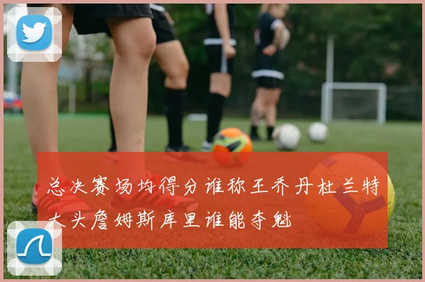 总决赛场均得分谁称王乔丹杜兰特大头詹姆斯库里谁能夺魁
