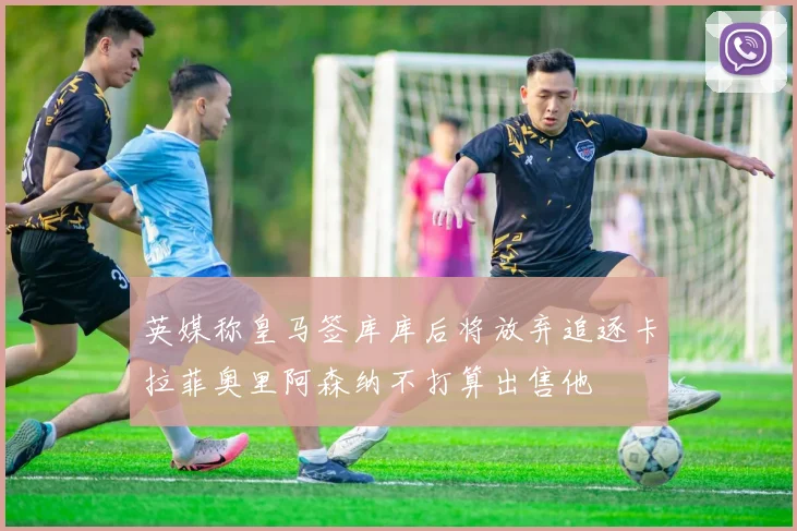 英媒称皇马签库库后将放弃追逐卡拉菲奥里阿森纳不打算出售他