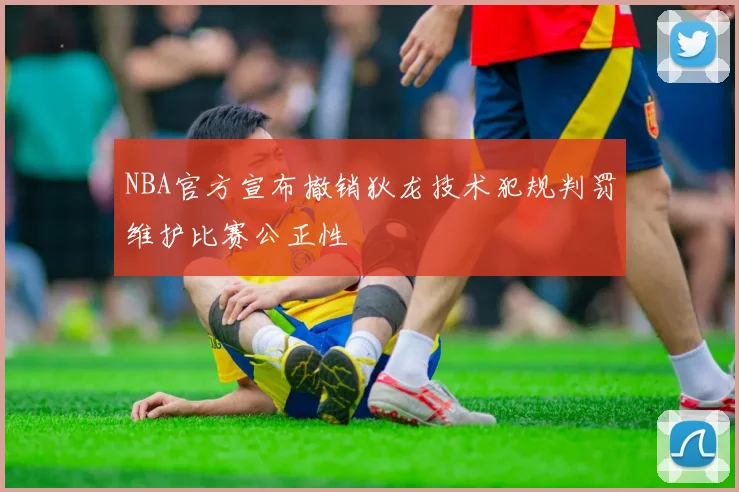 NBA官方宣布撤销狄龙技术犯规判罚维护比赛公正性
