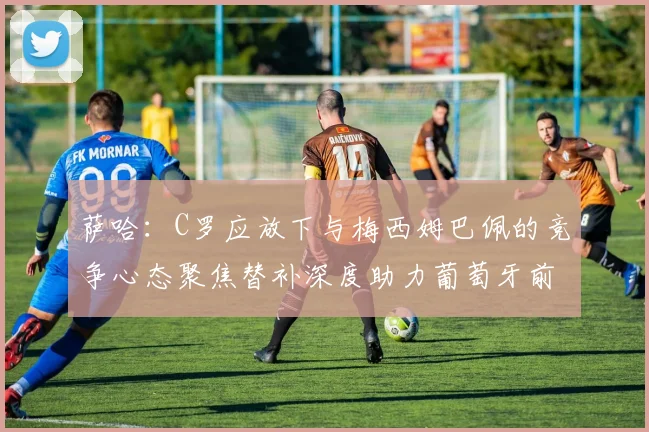 萨哈：C罗应放下与梅西姆巴佩的竞争心态聚焦替补深度助力葡萄牙前行