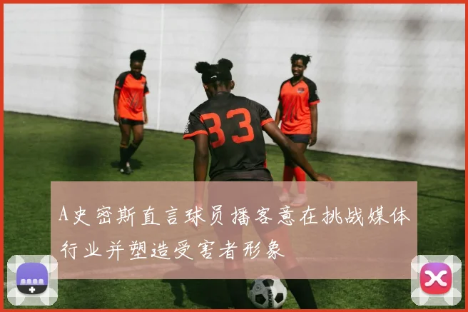 A史密斯直言球员播客意在挑战媒体行业并塑造受害者形象
