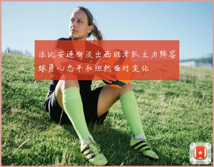 法比安逐渐淡出西班牙队主力阵容球员心态平和坦然面对变化
