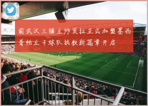 前武汉三镇主帅莫拉正式加盟墨西哥帕丘卡球队执教新篇章开启