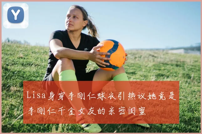 Lisa身穿李刚仁球衣引热议她竟是李刚仁千金女友的亲密闺蜜