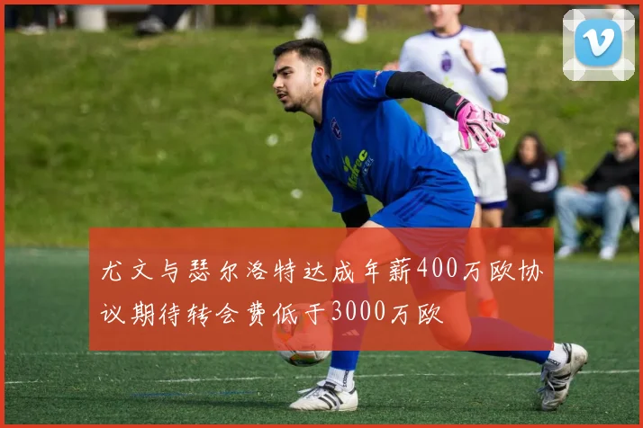 尤文与瑟尔洛特达成年薪400万欧协议期待转会费低于3000万欧