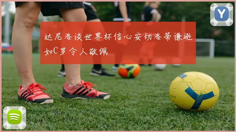 达尼洛谈世界杯信心安切洛蒂谦逊如C罗令人敬佩