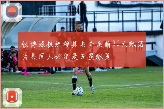 张博源教练称其具全美前30天赋若为美国人必定是五星球员