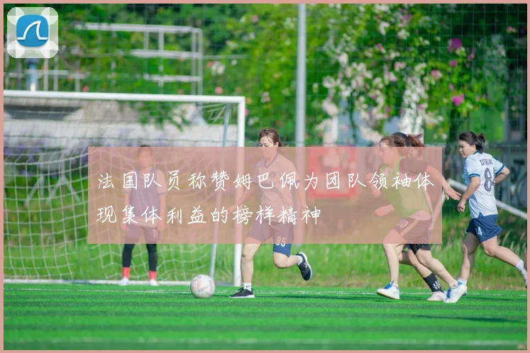 法国队员称赞姆巴佩为团队领袖体现集体利益的榜样精神