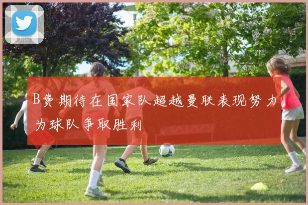 B费期待在国家队超越曼联表现努力为球队争取胜利