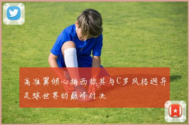 高准翼倾心梅西称其与C罗风格迥异足球世界的巅峰对决