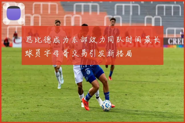 恩比德成为东部效力同队时间最长球员字母哥交易引发新格局